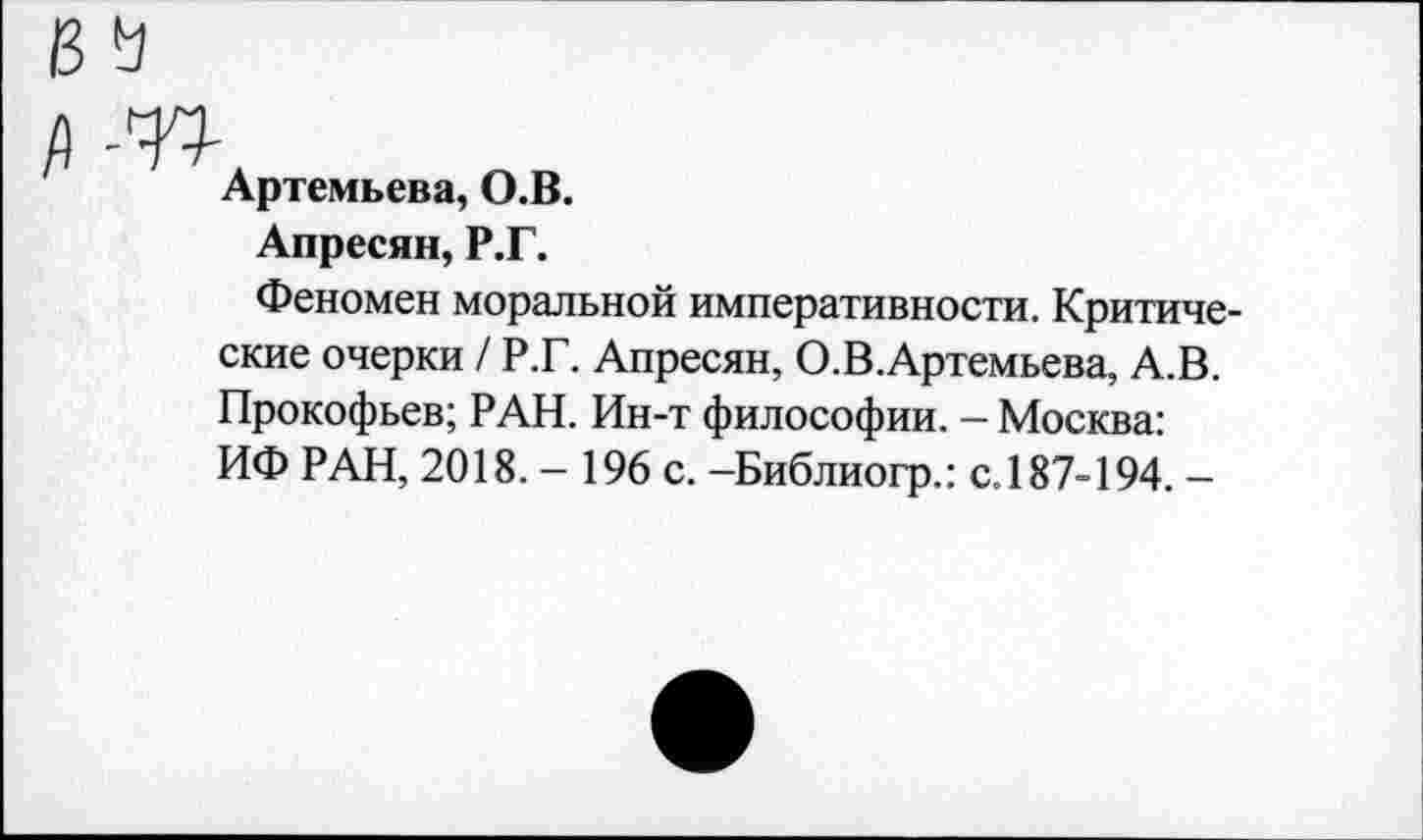 ﻿Артемьева, О.В.
Апресян, Р.Г.
Феномен моральной императивности. Критические очерки / Р.Г. Апресян, О.В.Артемьева, А.В. Прокофьев; РАН. Ин-т философии. - Москва: ИФ РАН, 2018. - 196 с. -Библиогр.: с.187-194. -